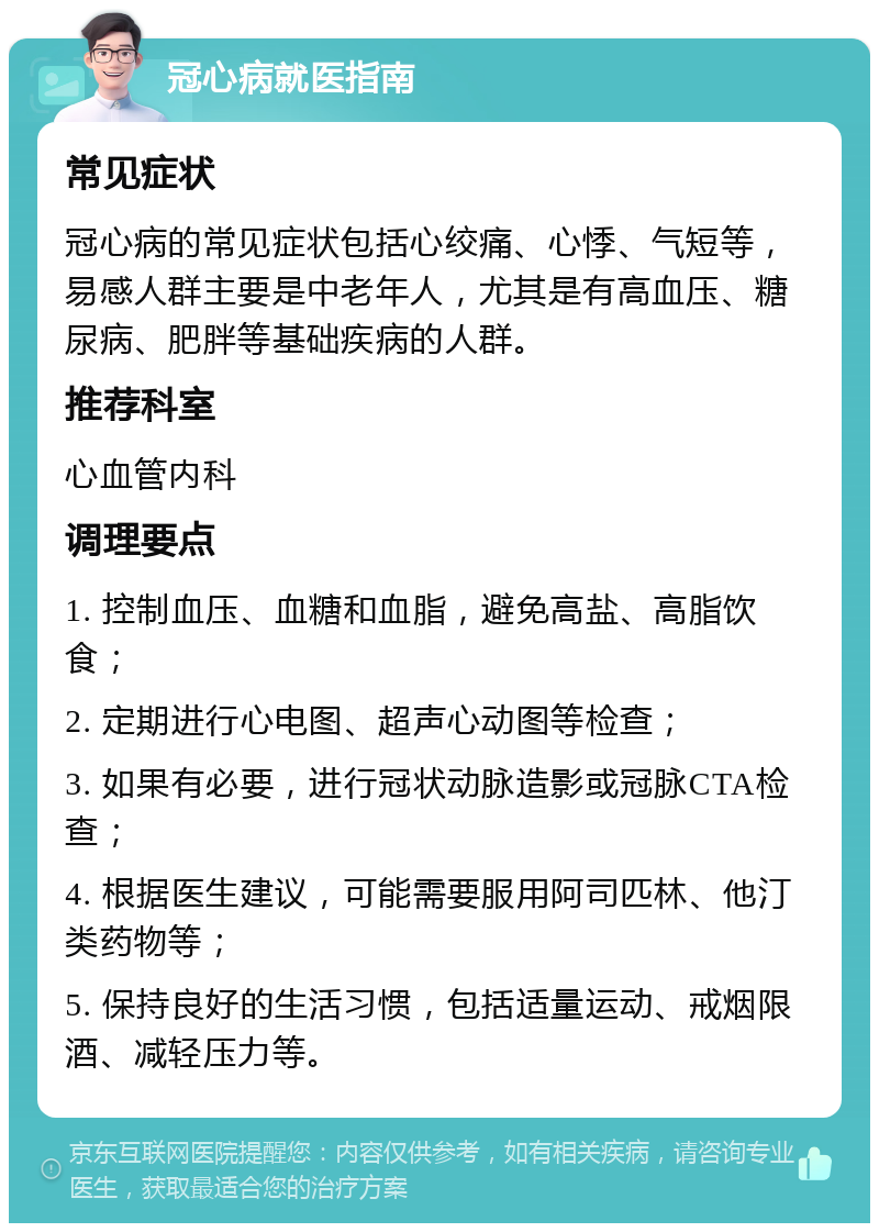 冠心病就医指南 常见症状 冠心病的常见症状包括心绞痛、心悸、气短等，易感人群主要是中老年人，尤其是有高血压、糖尿病、肥胖等基础疾病的人群。 推荐科室 心血管内科 调理要点 1. 控制血压、血糖和血脂，避免高盐、高脂饮食； 2. 定期进行心电图、超声心动图等检查； 3. 如果有必要，进行冠状动脉造影或冠脉CTA检查； 4. 根据医生建议，可能需要服用阿司匹林、他汀类药物等； 5. 保持良好的生活习惯，包括适量运动、戒烟限酒、减轻压力等。