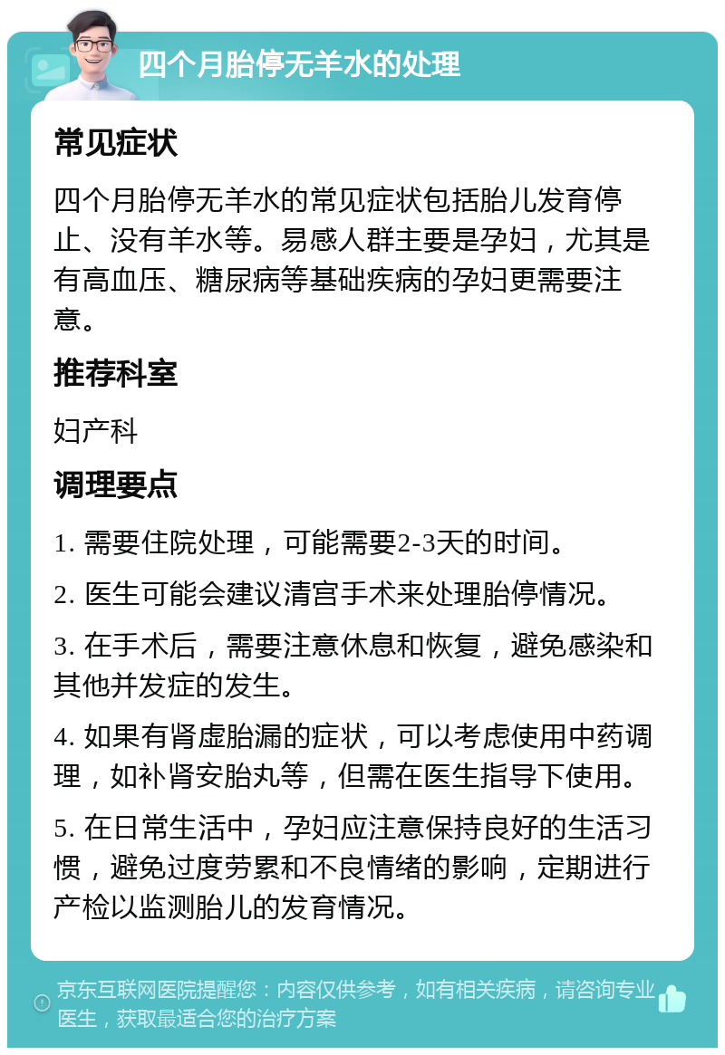 四个月胎停无羊水的处理 常见症状 四个月胎停无羊水的常见症状包括胎儿发育停止、没有羊水等。易感人群主要是孕妇，尤其是有高血压、糖尿病等基础疾病的孕妇更需要注意。 推荐科室 妇产科 调理要点 1. 需要住院处理，可能需要2-3天的时间。 2. 医生可能会建议清宫手术来处理胎停情况。 3. 在手术后，需要注意休息和恢复，避免感染和其他并发症的发生。 4. 如果有肾虚胎漏的症状，可以考虑使用中药调理，如补肾安胎丸等，但需在医生指导下使用。 5. 在日常生活中，孕妇应注意保持良好的生活习惯，避免过度劳累和不良情绪的影响，定期进行产检以监测胎儿的发育情况。