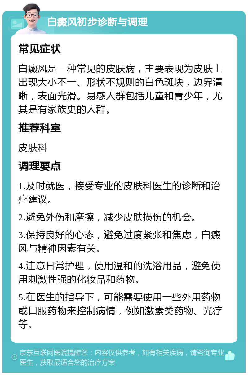 白癜风初步诊断与调理 常见症状 白癜风是一种常见的皮肤病，主要表现为皮肤上出现大小不一、形状不规则的白色斑块，边界清晰，表面光滑。易感人群包括儿童和青少年，尤其是有家族史的人群。 推荐科室 皮肤科 调理要点 1.及时就医，接受专业的皮肤科医生的诊断和治疗建议。 2.避免外伤和摩擦，减少皮肤损伤的机会。 3.保持良好的心态，避免过度紧张和焦虑，白癜风与精神因素有关。 4.注意日常护理，使用温和的洗浴用品，避免使用刺激性强的化妆品和药物。 5.在医生的指导下，可能需要使用一些外用药物或口服药物来控制病情，例如激素类药物、光疗等。