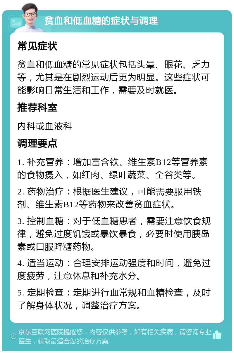 贫血和低血糖的症状与调理 常见症状 贫血和低血糖的常见症状包括头晕、眼花、乏力等，尤其是在剧烈运动后更为明显。这些症状可能影响日常生活和工作，需要及时就医。 推荐科室 内科或血液科 调理要点 1. 补充营养：增加富含铁、维生素B12等营养素的食物摄入，如红肉、绿叶蔬菜、全谷类等。 2. 药物治疗：根据医生建议，可能需要服用铁剂、维生素B12等药物来改善贫血症状。 3. 控制血糖：对于低血糖患者，需要注意饮食规律，避免过度饥饿或暴饮暴食，必要时使用胰岛素或口服降糖药物。 4. 适当运动：合理安排运动强度和时间，避免过度疲劳，注意休息和补充水分。 5. 定期检查：定期进行血常规和血糖检查，及时了解身体状况，调整治疗方案。