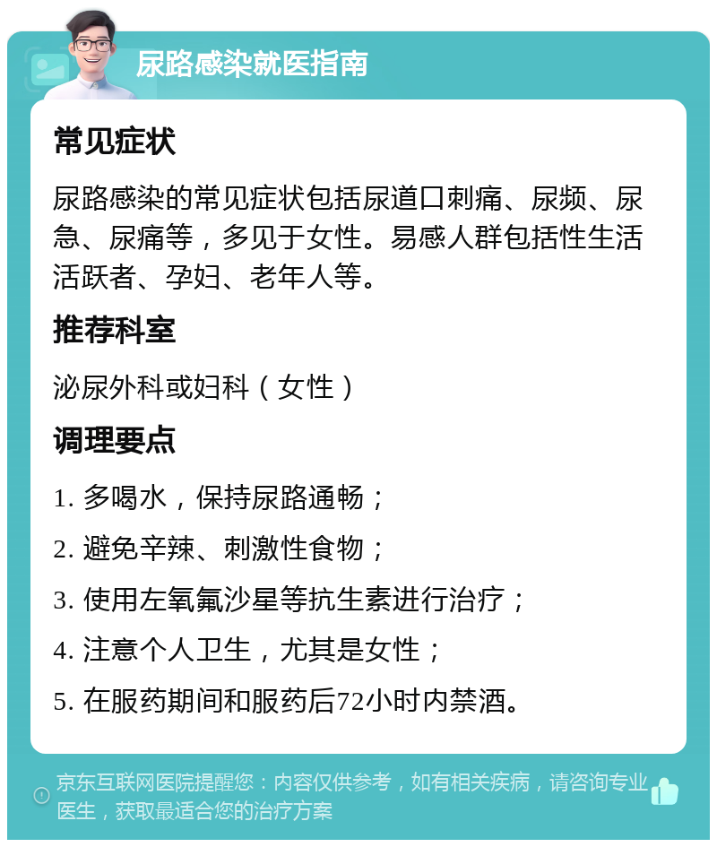 尿路感染就医指南 常见症状 尿路感染的常见症状包括尿道口刺痛、尿频、尿急、尿痛等，多见于女性。易感人群包括性生活活跃者、孕妇、老年人等。 推荐科室 泌尿外科或妇科（女性） 调理要点 1. 多喝水，保持尿路通畅； 2. 避免辛辣、刺激性食物； 3. 使用左氧氟沙星等抗生素进行治疗； 4. 注意个人卫生，尤其是女性； 5. 在服药期间和服药后72小时内禁酒。