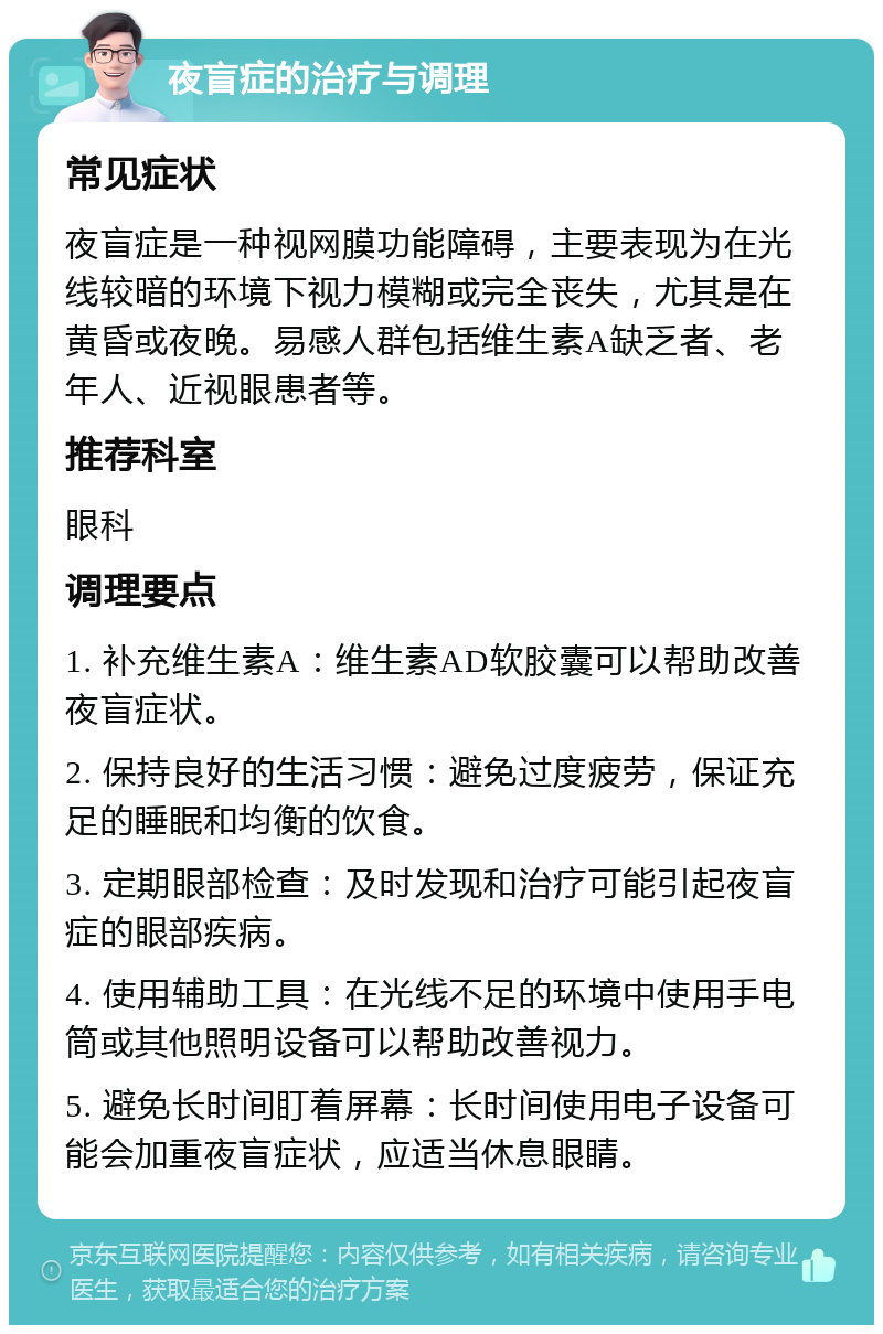 夜盲症的治疗与调理 常见症状 夜盲症是一种视网膜功能障碍，主要表现为在光线较暗的环境下视力模糊或完全丧失，尤其是在黄昏或夜晚。易感人群包括维生素A缺乏者、老年人、近视眼患者等。 推荐科室 眼科 调理要点 1. 补充维生素A：维生素AD软胶囊可以帮助改善夜盲症状。 2. 保持良好的生活习惯：避免过度疲劳，保证充足的睡眠和均衡的饮食。 3. 定期眼部检查：及时发现和治疗可能引起夜盲症的眼部疾病。 4. 使用辅助工具：在光线不足的环境中使用手电筒或其他照明设备可以帮助改善视力。 5. 避免长时间盯着屏幕：长时间使用电子设备可能会加重夜盲症状，应适当休息眼睛。