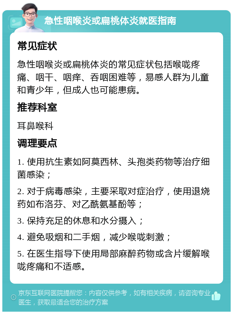 急性咽喉炎或扁桃体炎就医指南 常见症状 急性咽喉炎或扁桃体炎的常见症状包括喉咙疼痛、咽干、咽痒、吞咽困难等，易感人群为儿童和青少年，但成人也可能患病。 推荐科室 耳鼻喉科 调理要点 1. 使用抗生素如阿莫西林、头孢类药物等治疗细菌感染； 2. 对于病毒感染，主要采取对症治疗，使用退烧药如布洛芬、对乙酰氨基酚等； 3. 保持充足的休息和水分摄入； 4. 避免吸烟和二手烟，减少喉咙刺激； 5. 在医生指导下使用局部麻醉药物或含片缓解喉咙疼痛和不适感。