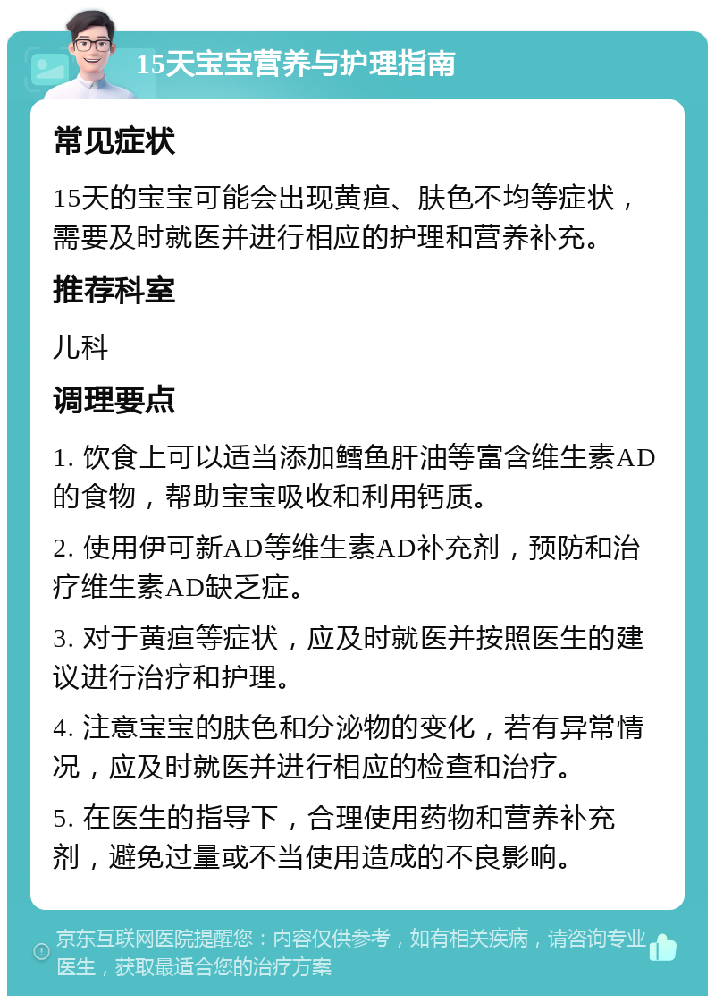 15天宝宝营养与护理指南 常见症状 15天的宝宝可能会出现黄疸、肤色不均等症状，需要及时就医并进行相应的护理和营养补充。 推荐科室 儿科 调理要点 1. 饮食上可以适当添加鳕鱼肝油等富含维生素AD的食物，帮助宝宝吸收和利用钙质。 2. 使用伊可新AD等维生素AD补充剂，预防和治疗维生素AD缺乏症。 3. 对于黄疸等症状，应及时就医并按照医生的建议进行治疗和护理。 4. 注意宝宝的肤色和分泌物的变化，若有异常情况，应及时就医并进行相应的检查和治疗。 5. 在医生的指导下，合理使用药物和营养补充剂，避免过量或不当使用造成的不良影响。