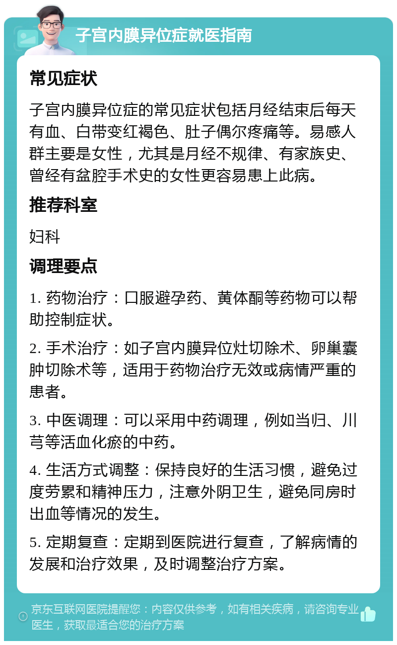 子宫内膜异位症就医指南 常见症状 子宫内膜异位症的常见症状包括月经结束后每天有血、白带变红褐色、肚子偶尔疼痛等。易感人群主要是女性，尤其是月经不规律、有家族史、曾经有盆腔手术史的女性更容易患上此病。 推荐科室 妇科 调理要点 1. 药物治疗：口服避孕药、黄体酮等药物可以帮助控制症状。 2. 手术治疗：如子宫内膜异位灶切除术、卵巢囊肿切除术等，适用于药物治疗无效或病情严重的患者。 3. 中医调理：可以采用中药调理，例如当归、川芎等活血化瘀的中药。 4. 生活方式调整：保持良好的生活习惯，避免过度劳累和精神压力，注意外阴卫生，避免同房时出血等情况的发生。 5. 定期复查：定期到医院进行复查，了解病情的发展和治疗效果，及时调整治疗方案。