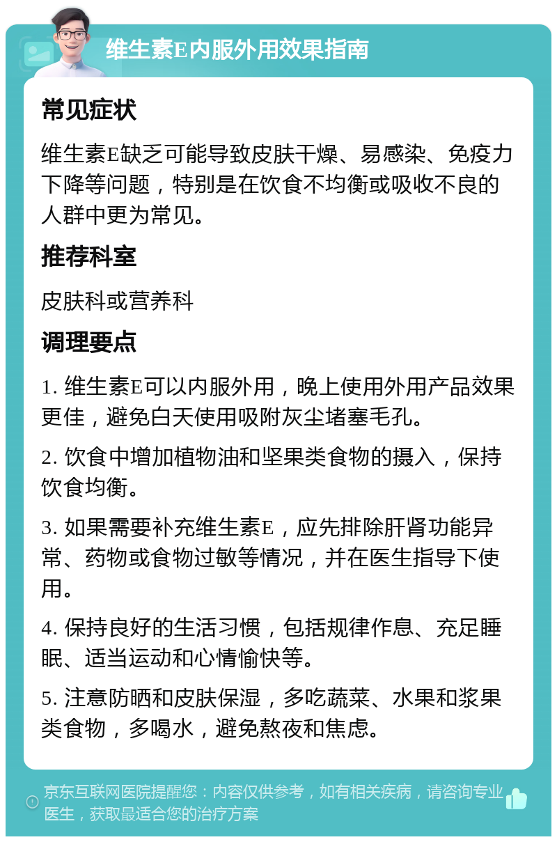 维生素E内服外用效果指南 常见症状 维生素E缺乏可能导致皮肤干燥、易感染、免疫力下降等问题，特别是在饮食不均衡或吸收不良的人群中更为常见。 推荐科室 皮肤科或营养科 调理要点 1. 维生素E可以内服外用，晚上使用外用产品效果更佳，避免白天使用吸附灰尘堵塞毛孔。 2. 饮食中增加植物油和坚果类食物的摄入，保持饮食均衡。 3. 如果需要补充维生素E，应先排除肝肾功能异常、药物或食物过敏等情况，并在医生指导下使用。 4. 保持良好的生活习惯，包括规律作息、充足睡眠、适当运动和心情愉快等。 5. 注意防晒和皮肤保湿，多吃蔬菜、水果和浆果类食物，多喝水，避免熬夜和焦虑。