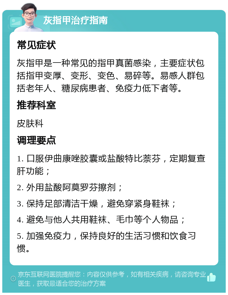 灰指甲治疗指南 常见症状 灰指甲是一种常见的指甲真菌感染，主要症状包括指甲变厚、变形、变色、易碎等。易感人群包括老年人、糖尿病患者、免疫力低下者等。 推荐科室 皮肤科 调理要点 1. 口服伊曲康唑胶囊或盐酸特比萘芬，定期复查肝功能； 2. 外用盐酸阿莫罗芬擦剂； 3. 保持足部清洁干燥，避免穿紧身鞋袜； 4. 避免与他人共用鞋袜、毛巾等个人物品； 5. 加强免疫力，保持良好的生活习惯和饮食习惯。