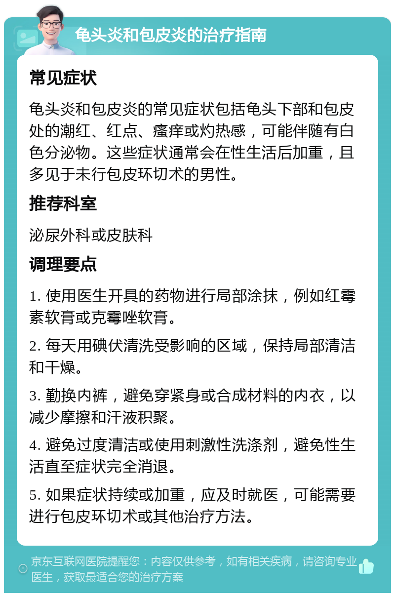 龟头炎和包皮炎的治疗指南 常见症状 龟头炎和包皮炎的常见症状包括龟头下部和包皮处的潮红、红点、瘙痒或灼热感，可能伴随有白色分泌物。这些症状通常会在性生活后加重，且多见于未行包皮环切术的男性。 推荐科室 泌尿外科或皮肤科 调理要点 1. 使用医生开具的药物进行局部涂抹，例如红霉素软膏或克霉唑软膏。 2. 每天用碘伏清洗受影响的区域，保持局部清洁和干燥。 3. 勤换内裤，避免穿紧身或合成材料的内衣，以减少摩擦和汗液积聚。 4. 避免过度清洁或使用刺激性洗涤剂，避免性生活直至症状完全消退。 5. 如果症状持续或加重，应及时就医，可能需要进行包皮环切术或其他治疗方法。