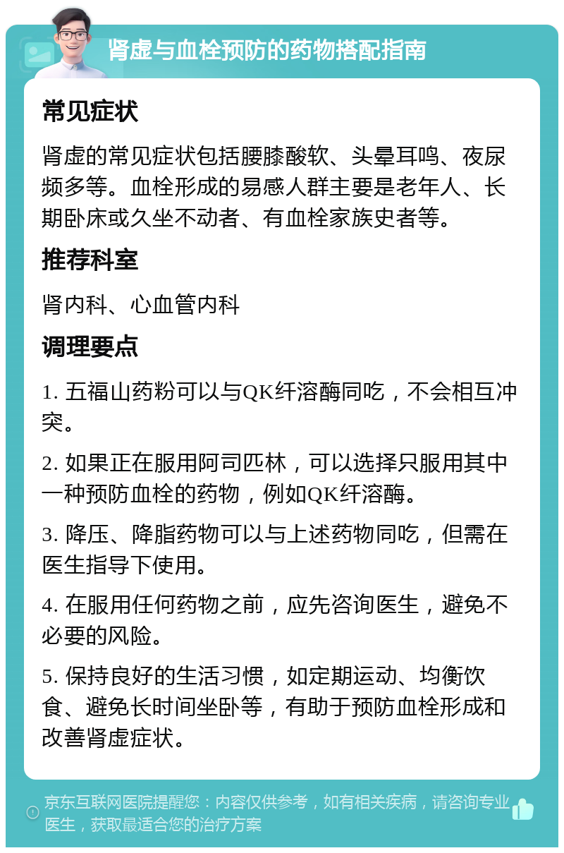 肾虚与血栓预防的药物搭配指南 常见症状 肾虚的常见症状包括腰膝酸软、头晕耳鸣、夜尿频多等。血栓形成的易感人群主要是老年人、长期卧床或久坐不动者、有血栓家族史者等。 推荐科室 肾内科、心血管内科 调理要点 1. 五福山药粉可以与QK纤溶酶同吃，不会相互冲突。 2. 如果正在服用阿司匹林，可以选择只服用其中一种预防血栓的药物，例如QK纤溶酶。 3. 降压、降脂药物可以与上述药物同吃，但需在医生指导下使用。 4. 在服用任何药物之前，应先咨询医生，避免不必要的风险。 5. 保持良好的生活习惯，如定期运动、均衡饮食、避免长时间坐卧等，有助于预防血栓形成和改善肾虚症状。