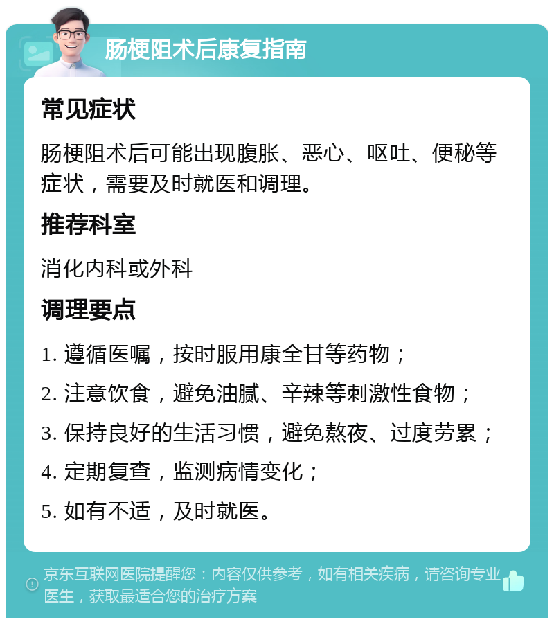 肠梗阻术后康复指南 常见症状 肠梗阻术后可能出现腹胀、恶心、呕吐、便秘等症状，需要及时就医和调理。 推荐科室 消化内科或外科 调理要点 1. 遵循医嘱，按时服用康全甘等药物； 2. 注意饮食，避免油腻、辛辣等刺激性食物； 3. 保持良好的生活习惯，避免熬夜、过度劳累； 4. 定期复查，监测病情变化； 5. 如有不适，及时就医。