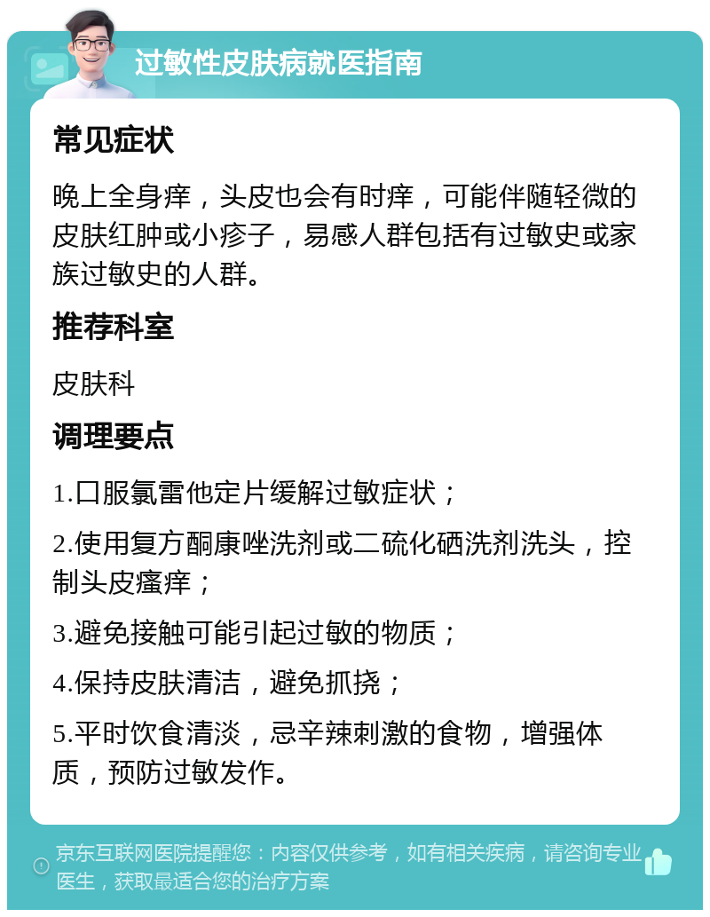 过敏性皮肤病就医指南 常见症状 晚上全身痒，头皮也会有时痒，可能伴随轻微的皮肤红肿或小疹子，易感人群包括有过敏史或家族过敏史的人群。 推荐科室 皮肤科 调理要点 1.口服氯雷他定片缓解过敏症状； 2.使用复方酮康唑洗剂或二硫化硒洗剂洗头，控制头皮瘙痒； 3.避免接触可能引起过敏的物质； 4.保持皮肤清洁，避免抓挠； 5.平时饮食清淡，忌辛辣刺激的食物，增强体质，预防过敏发作。