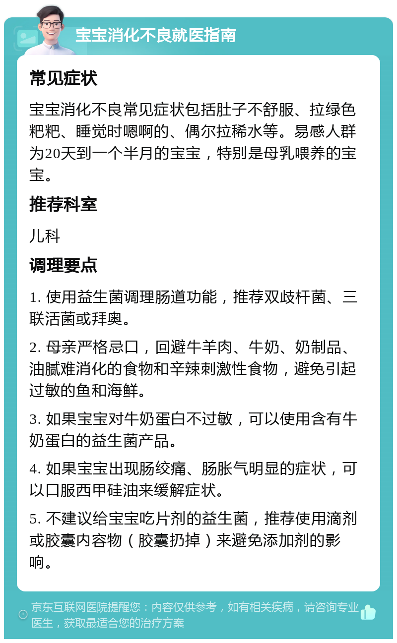 宝宝消化不良就医指南 常见症状 宝宝消化不良常见症状包括肚子不舒服、拉绿色粑粑、睡觉时嗯啊的、偶尔拉稀水等。易感人群为20天到一个半月的宝宝，特别是母乳喂养的宝宝。 推荐科室 儿科 调理要点 1. 使用益生菌调理肠道功能，推荐双歧杆菌、三联活菌或拜奥。 2. 母亲严格忌口，回避牛羊肉、牛奶、奶制品、油腻难消化的食物和辛辣刺激性食物，避免引起过敏的鱼和海鲜。 3. 如果宝宝对牛奶蛋白不过敏，可以使用含有牛奶蛋白的益生菌产品。 4. 如果宝宝出现肠绞痛、肠胀气明显的症状，可以口服西甲硅油来缓解症状。 5. 不建议给宝宝吃片剂的益生菌，推荐使用滴剂或胶囊内容物（胶囊扔掉）来避免添加剂的影响。