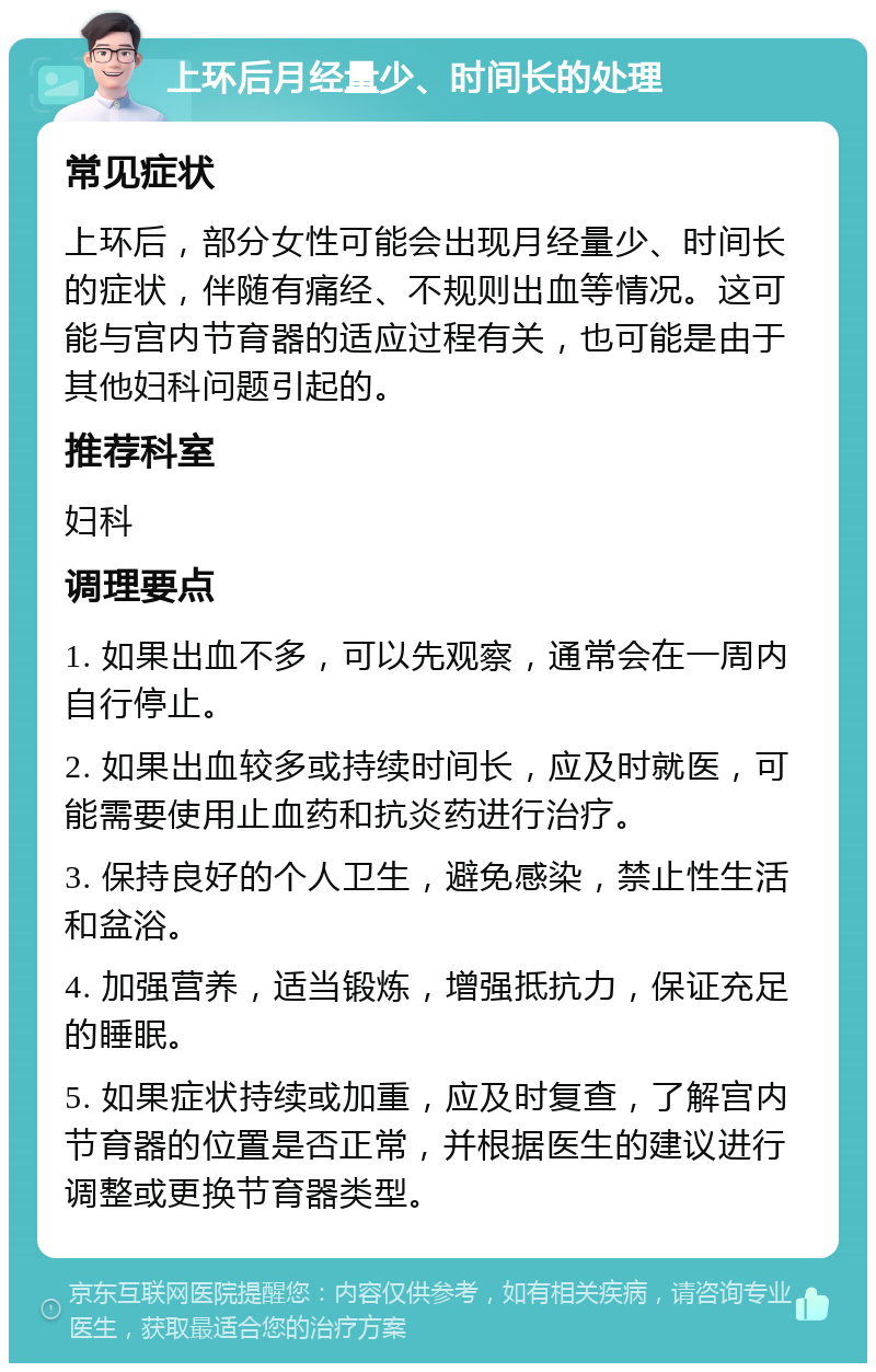 上环后月经量少、时间长的处理 常见症状 上环后，部分女性可能会出现月经量少、时间长的症状，伴随有痛经、不规则出血等情况。这可能与宫内节育器的适应过程有关，也可能是由于其他妇科问题引起的。 推荐科室 妇科 调理要点 1. 如果出血不多，可以先观察，通常会在一周内自行停止。 2. 如果出血较多或持续时间长，应及时就医，可能需要使用止血药和抗炎药进行治疗。 3. 保持良好的个人卫生，避免感染，禁止性生活和盆浴。 4. 加强营养，适当锻炼，增强抵抗力，保证充足的睡眠。 5. 如果症状持续或加重，应及时复查，了解宫内节育器的位置是否正常，并根据医生的建议进行调整或更换节育器类型。