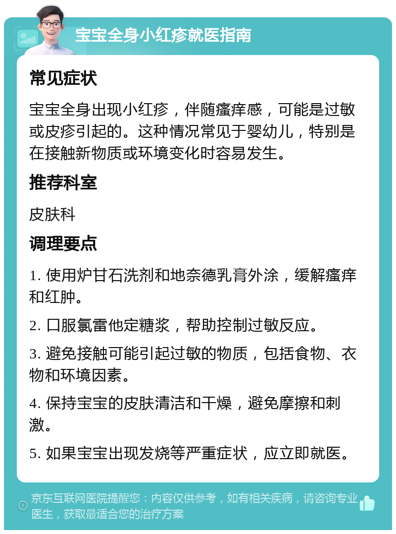 宝宝全身小红疹就医指南 常见症状 宝宝全身出现小红疹，伴随瘙痒感，可能是过敏或皮疹引起的。这种情况常见于婴幼儿，特别是在接触新物质或环境变化时容易发生。 推荐科室 皮肤科 调理要点 1. 使用炉甘石洗剂和地奈德乳膏外涂，缓解瘙痒和红肿。 2. 口服氯雷他定糖浆，帮助控制过敏反应。 3. 避免接触可能引起过敏的物质，包括食物、衣物和环境因素。 4. 保持宝宝的皮肤清洁和干燥，避免摩擦和刺激。 5. 如果宝宝出现发烧等严重症状，应立即就医。