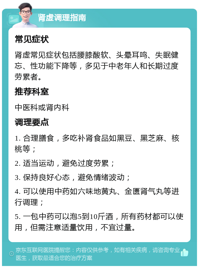 肾虚调理指南 常见症状 肾虚常见症状包括腰膝酸软、头晕耳鸣、失眠健忘、性功能下降等，多见于中老年人和长期过度劳累者。 推荐科室 中医科或肾内科 调理要点 1. 合理膳食，多吃补肾食品如黑豆、黑芝麻、核桃等； 2. 适当运动，避免过度劳累； 3. 保持良好心态，避免情绪波动； 4. 可以使用中药如六味地黄丸、金匮肾气丸等进行调理； 5. 一包中药可以泡5到10斤酒，所有药材都可以使用，但需注意适量饮用，不宜过量。