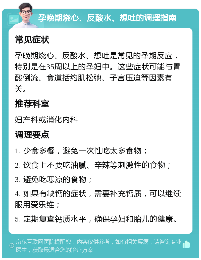 孕晚期烧心、反酸水、想吐的调理指南 常见症状 孕晚期烧心、反酸水、想吐是常见的孕期反应，特别是在35周以上的孕妇中。这些症状可能与胃酸倒流、食道括约肌松弛、子宫压迫等因素有关。 推荐科室 妇产科或消化内科 调理要点 1. 少食多餐，避免一次性吃太多食物； 2. 饮食上不要吃油腻、辛辣等刺激性的食物； 3. 避免吃寒凉的食物； 4. 如果有缺钙的症状，需要补充钙质，可以继续服用爱乐维； 5. 定期复查钙质水平，确保孕妇和胎儿的健康。