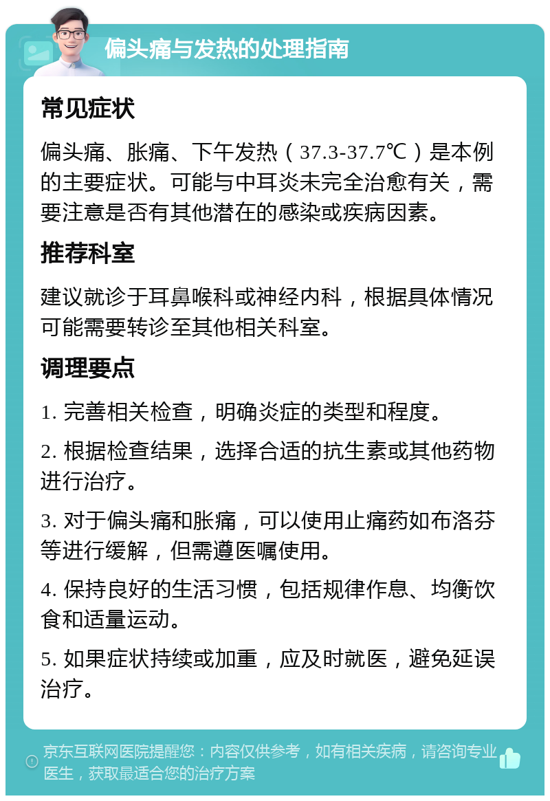 偏头痛与发热的处理指南 常见症状 偏头痛、胀痛、下午发热（37.3-37.7℃）是本例的主要症状。可能与中耳炎未完全治愈有关，需要注意是否有其他潜在的感染或疾病因素。 推荐科室 建议就诊于耳鼻喉科或神经内科，根据具体情况可能需要转诊至其他相关科室。 调理要点 1. 完善相关检查，明确炎症的类型和程度。 2. 根据检查结果，选择合适的抗生素或其他药物进行治疗。 3. 对于偏头痛和胀痛，可以使用止痛药如布洛芬等进行缓解，但需遵医嘱使用。 4. 保持良好的生活习惯，包括规律作息、均衡饮食和适量运动。 5. 如果症状持续或加重，应及时就医，避免延误治疗。