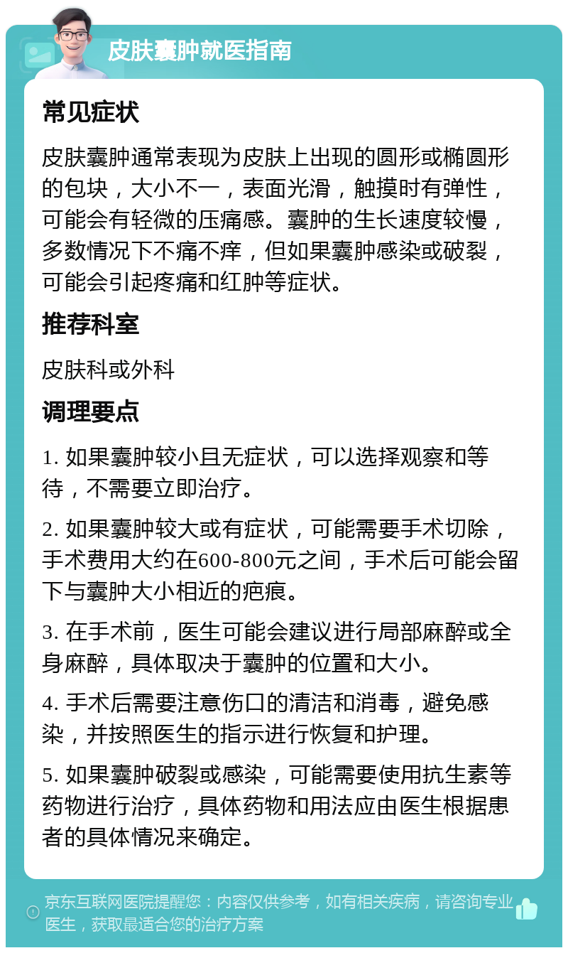 皮肤囊肿就医指南 常见症状 皮肤囊肿通常表现为皮肤上出现的圆形或椭圆形的包块，大小不一，表面光滑，触摸时有弹性，可能会有轻微的压痛感。囊肿的生长速度较慢，多数情况下不痛不痒，但如果囊肿感染或破裂，可能会引起疼痛和红肿等症状。 推荐科室 皮肤科或外科 调理要点 1. 如果囊肿较小且无症状，可以选择观察和等待，不需要立即治疗。 2. 如果囊肿较大或有症状，可能需要手术切除，手术费用大约在600-800元之间，手术后可能会留下与囊肿大小相近的疤痕。 3. 在手术前，医生可能会建议进行局部麻醉或全身麻醉，具体取决于囊肿的位置和大小。 4. 手术后需要注意伤口的清洁和消毒，避免感染，并按照医生的指示进行恢复和护理。 5. 如果囊肿破裂或感染，可能需要使用抗生素等药物进行治疗，具体药物和用法应由医生根据患者的具体情况来确定。