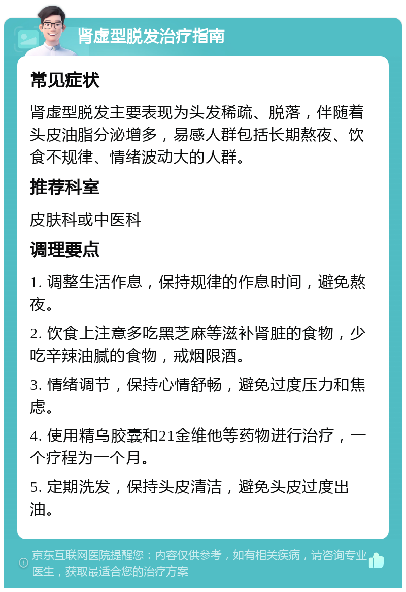 肾虚型脱发治疗指南 常见症状 肾虚型脱发主要表现为头发稀疏、脱落，伴随着头皮油脂分泌增多，易感人群包括长期熬夜、饮食不规律、情绪波动大的人群。 推荐科室 皮肤科或中医科 调理要点 1. 调整生活作息，保持规律的作息时间，避免熬夜。 2. 饮食上注意多吃黑芝麻等滋补肾脏的食物，少吃辛辣油腻的食物，戒烟限酒。 3. 情绪调节，保持心情舒畅，避免过度压力和焦虑。 4. 使用精乌胶囊和21金维他等药物进行治疗，一个疗程为一个月。 5. 定期洗发，保持头皮清洁，避免头皮过度出油。