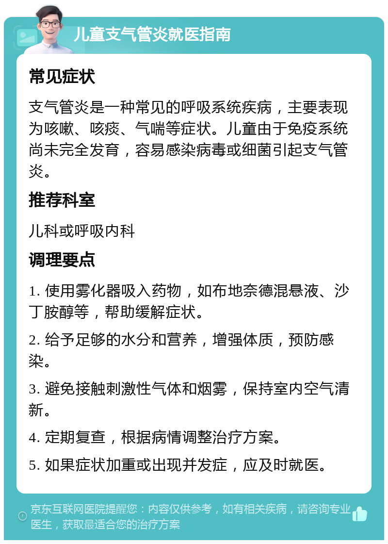 儿童支气管炎就医指南 常见症状 支气管炎是一种常见的呼吸系统疾病，主要表现为咳嗽、咳痰、气喘等症状。儿童由于免疫系统尚未完全发育，容易感染病毒或细菌引起支气管炎。 推荐科室 儿科或呼吸内科 调理要点 1. 使用雾化器吸入药物，如布地奈德混悬液、沙丁胺醇等，帮助缓解症状。 2. 给予足够的水分和营养，增强体质，预防感染。 3. 避免接触刺激性气体和烟雾，保持室内空气清新。 4. 定期复查，根据病情调整治疗方案。 5. 如果症状加重或出现并发症，应及时就医。