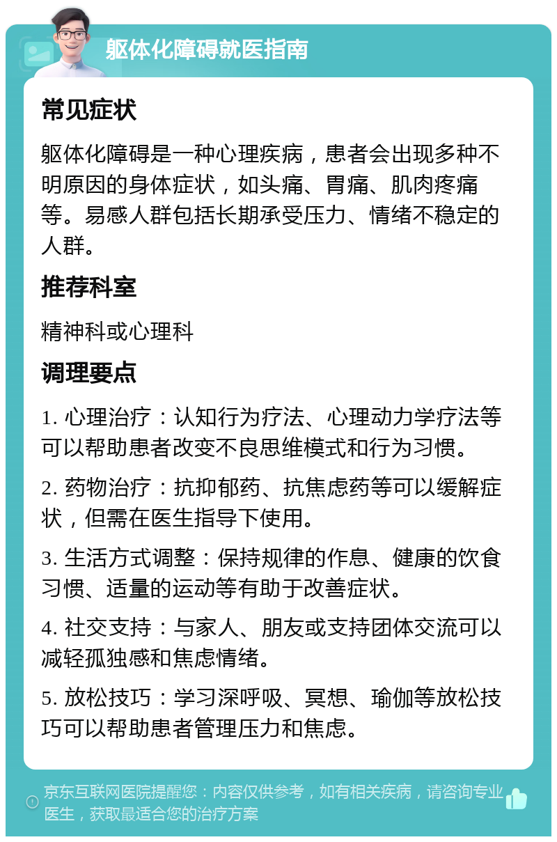 躯体化障碍就医指南 常见症状 躯体化障碍是一种心理疾病，患者会出现多种不明原因的身体症状，如头痛、胃痛、肌肉疼痛等。易感人群包括长期承受压力、情绪不稳定的人群。 推荐科室 精神科或心理科 调理要点 1. 心理治疗：认知行为疗法、心理动力学疗法等可以帮助患者改变不良思维模式和行为习惯。 2. 药物治疗：抗抑郁药、抗焦虑药等可以缓解症状，但需在医生指导下使用。 3. 生活方式调整：保持规律的作息、健康的饮食习惯、适量的运动等有助于改善症状。 4. 社交支持：与家人、朋友或支持团体交流可以减轻孤独感和焦虑情绪。 5. 放松技巧：学习深呼吸、冥想、瑜伽等放松技巧可以帮助患者管理压力和焦虑。