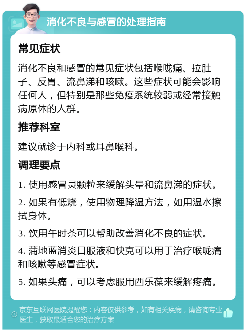 消化不良与感冒的处理指南 常见症状 消化不良和感冒的常见症状包括喉咙痛、拉肚子、反胃、流鼻涕和咳嗽。这些症状可能会影响任何人，但特别是那些免疫系统较弱或经常接触病原体的人群。 推荐科室 建议就诊于内科或耳鼻喉科。 调理要点 1. 使用感冒灵颗粒来缓解头晕和流鼻涕的症状。 2. 如果有低烧，使用物理降温方法，如用温水擦拭身体。 3. 饮用午时茶可以帮助改善消化不良的症状。 4. 蒲地蓝消炎口服液和快克可以用于治疗喉咙痛和咳嗽等感冒症状。 5. 如果头痛，可以考虑服用西乐葆来缓解疼痛。