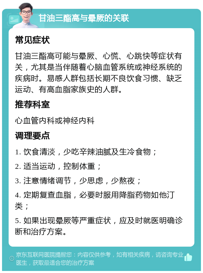 甘油三酯高与晕厥的关联 常见症状 甘油三酯高可能与晕厥、心慌、心跳快等症状有关，尤其是当伴随着心脑血管系统或神经系统的疾病时。易感人群包括长期不良饮食习惯、缺乏运动、有高血脂家族史的人群。 推荐科室 心血管内科或神经内科 调理要点 1. 饮食清淡，少吃辛辣油腻及生冷食物； 2. 适当运动，控制体重； 3. 注意情绪调节，少思虑，少熬夜； 4. 定期复查血脂，必要时服用降脂药物如他汀类； 5. 如果出现晕厥等严重症状，应及时就医明确诊断和治疗方案。