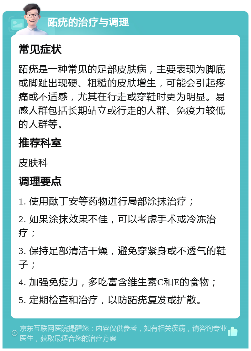 跖疣的治疗与调理 常见症状 跖疣是一种常见的足部皮肤病，主要表现为脚底或脚趾出现硬、粗糙的皮肤增生，可能会引起疼痛或不适感，尤其在行走或穿鞋时更为明显。易感人群包括长期站立或行走的人群、免疫力较低的人群等。 推荐科室 皮肤科 调理要点 1. 使用酞丁安等药物进行局部涂抹治疗； 2. 如果涂抹效果不佳，可以考虑手术或冷冻治疗； 3. 保持足部清洁干燥，避免穿紧身或不透气的鞋子； 4. 加强免疫力，多吃富含维生素C和E的食物； 5. 定期检查和治疗，以防跖疣复发或扩散。