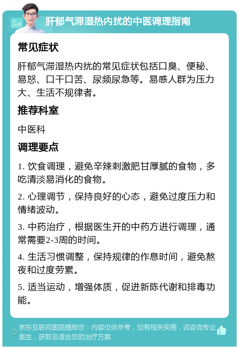 肝郁气滞湿热内扰的中医调理指南 常见症状 肝郁气滞湿热内扰的常见症状包括口臭、便秘、易怒、口干口苦、尿频尿急等。易感人群为压力大、生活不规律者。 推荐科室 中医科 调理要点 1. 饮食调理，避免辛辣刺激肥甘厚腻的食物，多吃清淡易消化的食物。 2. 心理调节，保持良好的心态，避免过度压力和情绪波动。 3. 中药治疗，根据医生开的中药方进行调理，通常需要2-3周的时间。 4. 生活习惯调整，保持规律的作息时间，避免熬夜和过度劳累。 5. 适当运动，增强体质，促进新陈代谢和排毒功能。