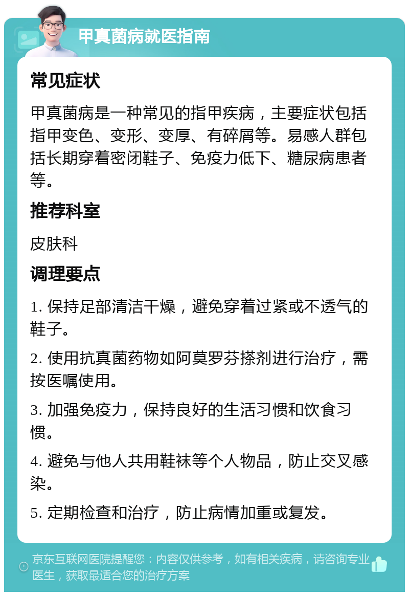 甲真菌病就医指南 常见症状 甲真菌病是一种常见的指甲疾病，主要症状包括指甲变色、变形、变厚、有碎屑等。易感人群包括长期穿着密闭鞋子、免疫力低下、糖尿病患者等。 推荐科室 皮肤科 调理要点 1. 保持足部清洁干燥，避免穿着过紧或不透气的鞋子。 2. 使用抗真菌药物如阿莫罗芬搽剂进行治疗，需按医嘱使用。 3. 加强免疫力，保持良好的生活习惯和饮食习惯。 4. 避免与他人共用鞋袜等个人物品，防止交叉感染。 5. 定期检查和治疗，防止病情加重或复发。