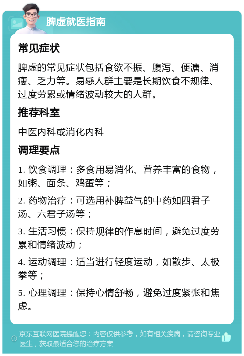 脾虚就医指南 常见症状 脾虚的常见症状包括食欲不振、腹泻、便溏、消瘦、乏力等。易感人群主要是长期饮食不规律、过度劳累或情绪波动较大的人群。 推荐科室 中医内科或消化内科 调理要点 1. 饮食调理：多食用易消化、营养丰富的食物，如粥、面条、鸡蛋等； 2. 药物治疗：可选用补脾益气的中药如四君子汤、六君子汤等； 3. 生活习惯：保持规律的作息时间，避免过度劳累和情绪波动； 4. 运动调理：适当进行轻度运动，如散步、太极拳等； 5. 心理调理：保持心情舒畅，避免过度紧张和焦虑。