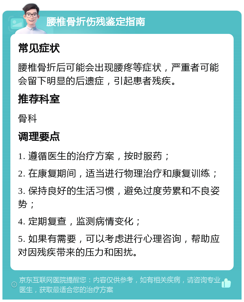 腰椎骨折伤残鉴定指南 常见症状 腰椎骨折后可能会出现腰疼等症状，严重者可能会留下明显的后遗症，引起患者残疾。 推荐科室 骨科 调理要点 1. 遵循医生的治疗方案，按时服药； 2. 在康复期间，适当进行物理治疗和康复训练； 3. 保持良好的生活习惯，避免过度劳累和不良姿势； 4. 定期复查，监测病情变化； 5. 如果有需要，可以考虑进行心理咨询，帮助应对因残疾带来的压力和困扰。