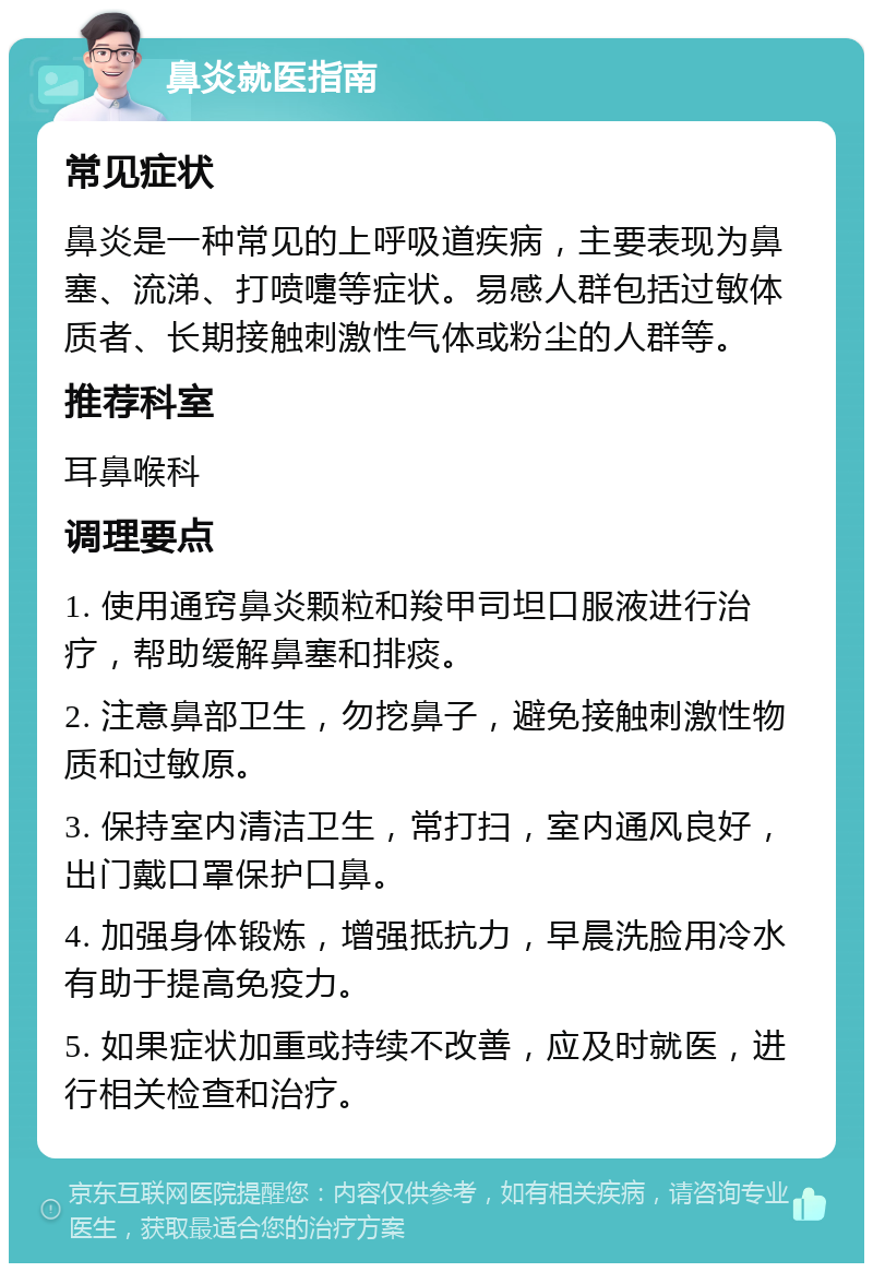 鼻炎就医指南 常见症状 鼻炎是一种常见的上呼吸道疾病，主要表现为鼻塞、流涕、打喷嚏等症状。易感人群包括过敏体质者、长期接触刺激性气体或粉尘的人群等。 推荐科室 耳鼻喉科 调理要点 1. 使用通窍鼻炎颗粒和羧甲司坦口服液进行治疗，帮助缓解鼻塞和排痰。 2. 注意鼻部卫生，勿挖鼻子，避免接触刺激性物质和过敏原。 3. 保持室内清洁卫生，常打扫，室内通风良好，出门戴口罩保护口鼻。 4. 加强身体锻炼，增强抵抗力，早晨洗脸用冷水有助于提高免疫力。 5. 如果症状加重或持续不改善，应及时就医，进行相关检查和治疗。