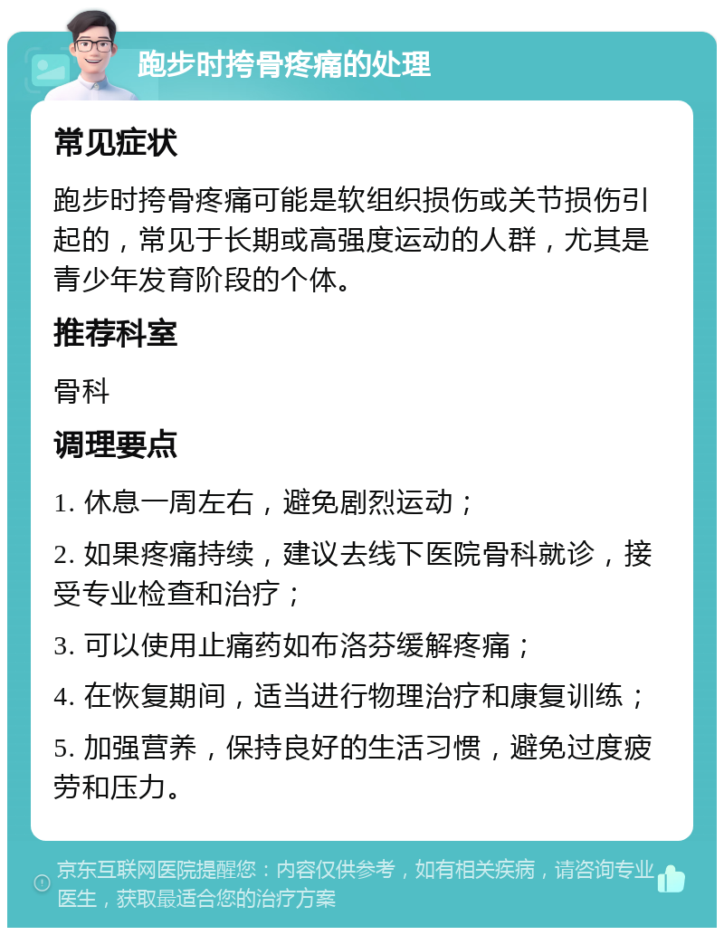 跑步时挎骨疼痛的处理 常见症状 跑步时挎骨疼痛可能是软组织损伤或关节损伤引起的，常见于长期或高强度运动的人群，尤其是青少年发育阶段的个体。 推荐科室 骨科 调理要点 1. 休息一周左右，避免剧烈运动； 2. 如果疼痛持续，建议去线下医院骨科就诊，接受专业检查和治疗； 3. 可以使用止痛药如布洛芬缓解疼痛； 4. 在恢复期间，适当进行物理治疗和康复训练； 5. 加强营养，保持良好的生活习惯，避免过度疲劳和压力。