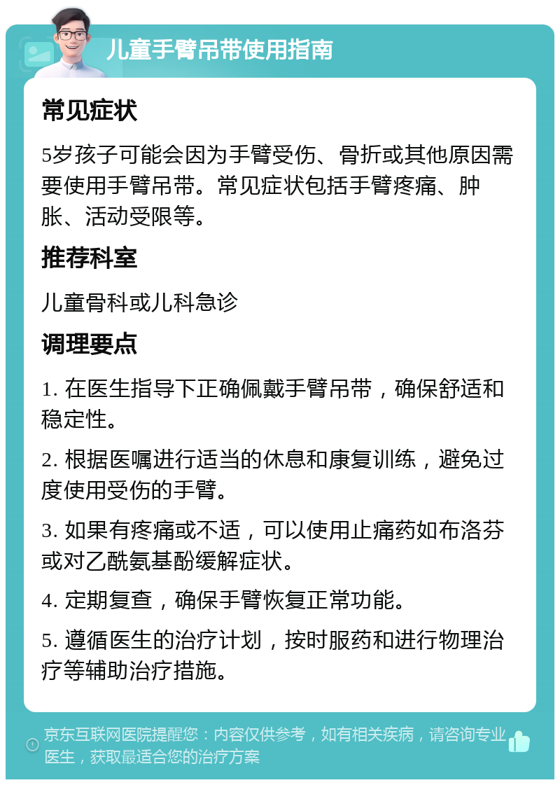 儿童手臂吊带使用指南 常见症状 5岁孩子可能会因为手臂受伤、骨折或其他原因需要使用手臂吊带。常见症状包括手臂疼痛、肿胀、活动受限等。 推荐科室 儿童骨科或儿科急诊 调理要点 1. 在医生指导下正确佩戴手臂吊带，确保舒适和稳定性。 2. 根据医嘱进行适当的休息和康复训练，避免过度使用受伤的手臂。 3. 如果有疼痛或不适，可以使用止痛药如布洛芬或对乙酰氨基酚缓解症状。 4. 定期复查，确保手臂恢复正常功能。 5. 遵循医生的治疗计划，按时服药和进行物理治疗等辅助治疗措施。