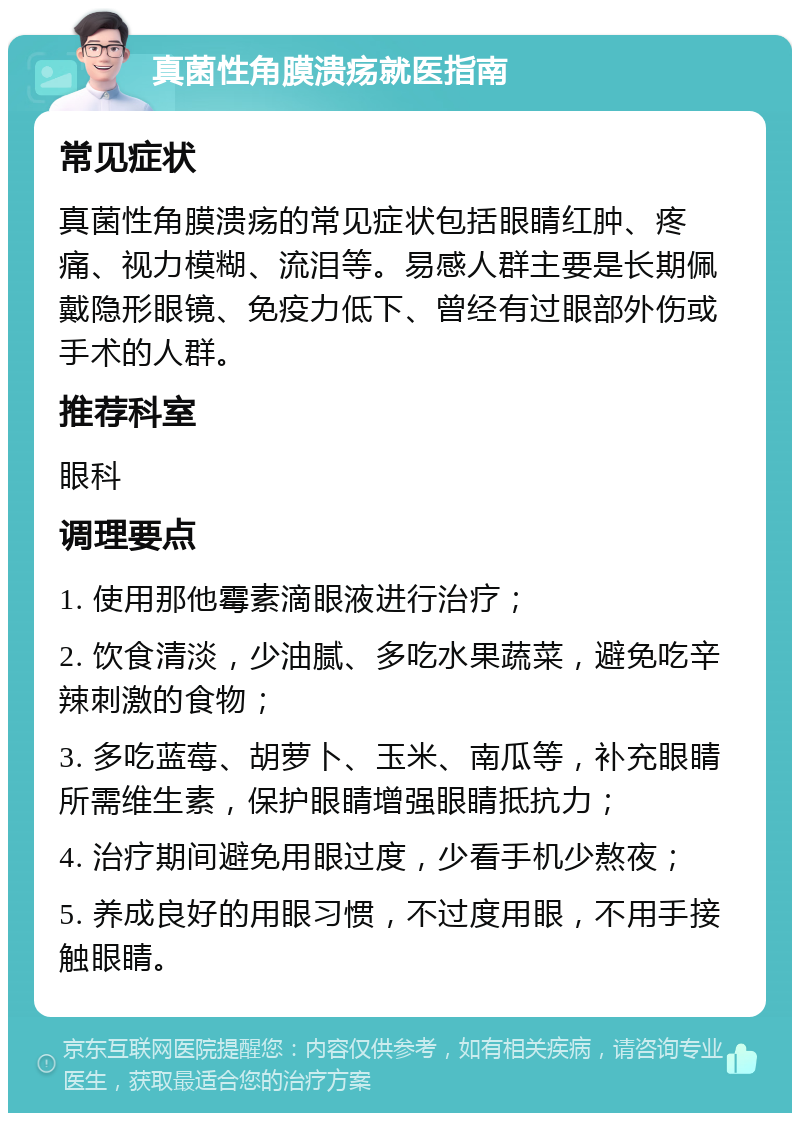 真菌性角膜溃疡就医指南 常见症状 真菌性角膜溃疡的常见症状包括眼睛红肿、疼痛、视力模糊、流泪等。易感人群主要是长期佩戴隐形眼镜、免疫力低下、曾经有过眼部外伤或手术的人群。 推荐科室 眼科 调理要点 1. 使用那他霉素滴眼液进行治疗； 2. 饮食清淡，少油腻、多吃水果蔬菜，避免吃辛辣刺激的食物； 3. 多吃蓝莓、胡萝卜、玉米、南瓜等，补充眼睛所需维生素，保护眼睛增强眼睛抵抗力； 4. 治疗期间避免用眼过度，少看手机少熬夜； 5. 养成良好的用眼习惯，不过度用眼，不用手接触眼睛。