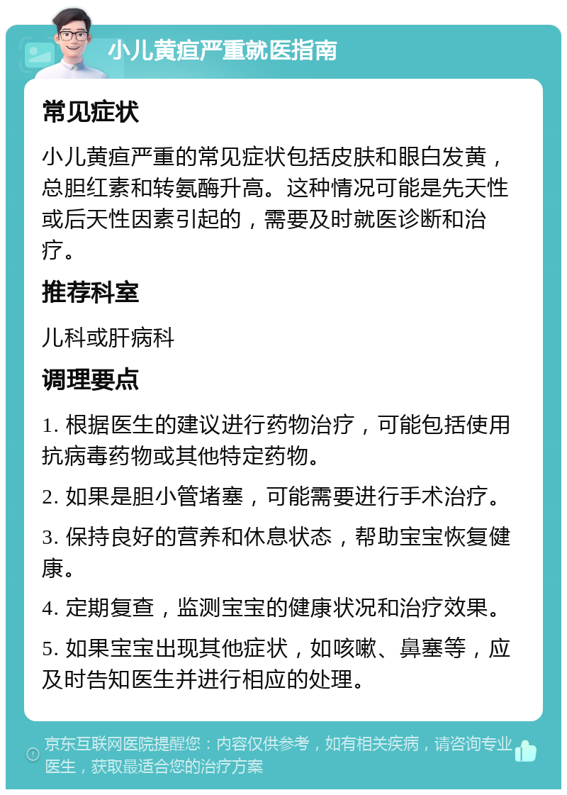 小儿黄疸严重就医指南 常见症状 小儿黄疸严重的常见症状包括皮肤和眼白发黄，总胆红素和转氨酶升高。这种情况可能是先天性或后天性因素引起的，需要及时就医诊断和治疗。 推荐科室 儿科或肝病科 调理要点 1. 根据医生的建议进行药物治疗，可能包括使用抗病毒药物或其他特定药物。 2. 如果是胆小管堵塞，可能需要进行手术治疗。 3. 保持良好的营养和休息状态，帮助宝宝恢复健康。 4. 定期复查，监测宝宝的健康状况和治疗效果。 5. 如果宝宝出现其他症状，如咳嗽、鼻塞等，应及时告知医生并进行相应的处理。