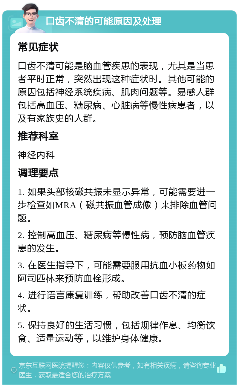 口齿不清的可能原因及处理 常见症状 口齿不清可能是脑血管疾患的表现，尤其是当患者平时正常，突然出现这种症状时。其他可能的原因包括神经系统疾病、肌肉问题等。易感人群包括高血压、糖尿病、心脏病等慢性病患者，以及有家族史的人群。 推荐科室 神经内科 调理要点 1. 如果头部核磁共振未显示异常，可能需要进一步检查如MRA（磁共振血管成像）来排除血管问题。 2. 控制高血压、糖尿病等慢性病，预防脑血管疾患的发生。 3. 在医生指导下，可能需要服用抗血小板药物如阿司匹林来预防血栓形成。 4. 进行语言康复训练，帮助改善口齿不清的症状。 5. 保持良好的生活习惯，包括规律作息、均衡饮食、适量运动等，以维护身体健康。