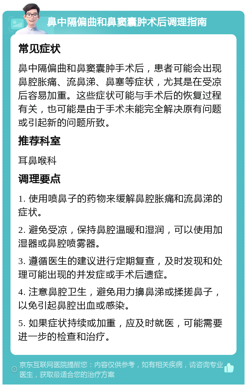 鼻中隔偏曲和鼻窦囊肿术后调理指南 常见症状 鼻中隔偏曲和鼻窦囊肿手术后，患者可能会出现鼻腔胀痛、流鼻涕、鼻塞等症状，尤其是在受凉后容易加重。这些症状可能与手术后的恢复过程有关，也可能是由于手术未能完全解决原有问题或引起新的问题所致。 推荐科室 耳鼻喉科 调理要点 1. 使用喷鼻子的药物来缓解鼻腔胀痛和流鼻涕的症状。 2. 避免受凉，保持鼻腔温暖和湿润，可以使用加湿器或鼻腔喷雾器。 3. 遵循医生的建议进行定期复查，及时发现和处理可能出现的并发症或手术后遗症。 4. 注意鼻腔卫生，避免用力擤鼻涕或揉搓鼻子，以免引起鼻腔出血或感染。 5. 如果症状持续或加重，应及时就医，可能需要进一步的检查和治疗。