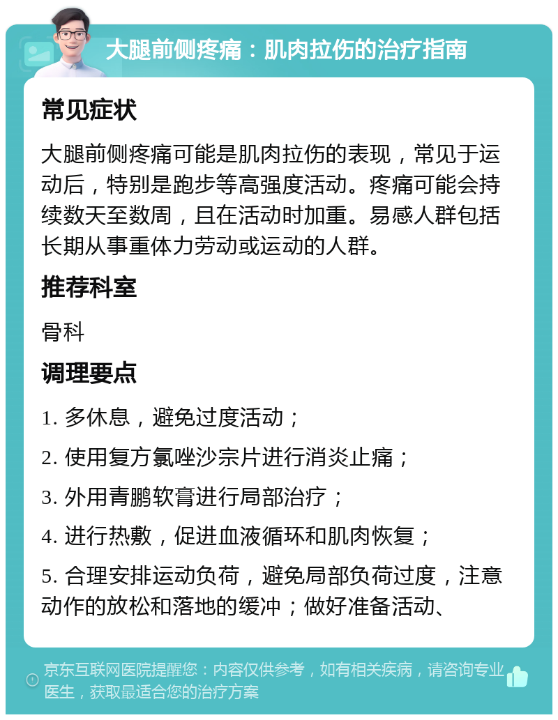 大腿前侧疼痛：肌肉拉伤的治疗指南 常见症状 大腿前侧疼痛可能是肌肉拉伤的表现，常见于运动后，特别是跑步等高强度活动。疼痛可能会持续数天至数周，且在活动时加重。易感人群包括长期从事重体力劳动或运动的人群。 推荐科室 骨科 调理要点 1. 多休息，避免过度活动； 2. 使用复方氯唑沙宗片进行消炎止痛； 3. 外用青鹏软膏进行局部治疗； 4. 进行热敷，促进血液循环和肌肉恢复； 5. 合理安排运动负荷，避免局部负荷过度，注意动作的放松和落地的缓冲；做好准备活动、