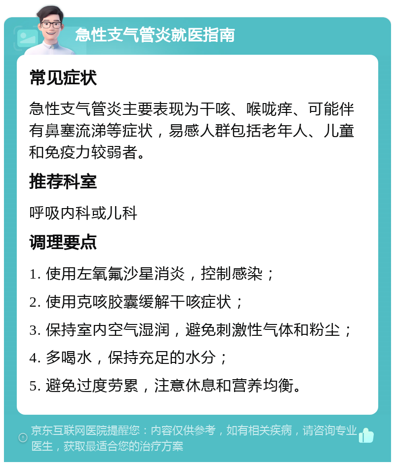 急性支气管炎就医指南 常见症状 急性支气管炎主要表现为干咳、喉咙痒、可能伴有鼻塞流涕等症状，易感人群包括老年人、儿童和免疫力较弱者。 推荐科室 呼吸内科或儿科 调理要点 1. 使用左氧氟沙星消炎，控制感染； 2. 使用克咳胶囊缓解干咳症状； 3. 保持室内空气湿润，避免刺激性气体和粉尘； 4. 多喝水，保持充足的水分； 5. 避免过度劳累，注意休息和营养均衡。