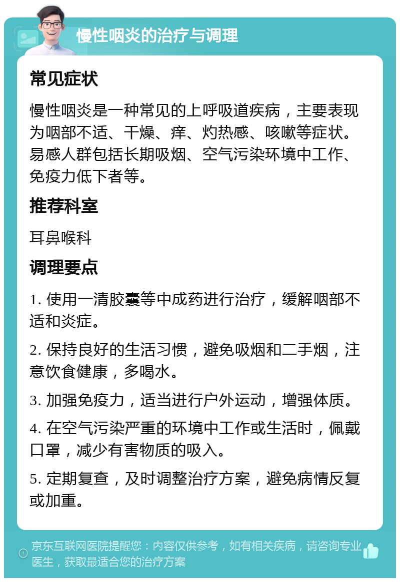 慢性咽炎的治疗与调理 常见症状 慢性咽炎是一种常见的上呼吸道疾病，主要表现为咽部不适、干燥、痒、灼热感、咳嗽等症状。易感人群包括长期吸烟、空气污染环境中工作、免疫力低下者等。 推荐科室 耳鼻喉科 调理要点 1. 使用一清胶囊等中成药进行治疗，缓解咽部不适和炎症。 2. 保持良好的生活习惯，避免吸烟和二手烟，注意饮食健康，多喝水。 3. 加强免疫力，适当进行户外运动，增强体质。 4. 在空气污染严重的环境中工作或生活时，佩戴口罩，减少有害物质的吸入。 5. 定期复查，及时调整治疗方案，避免病情反复或加重。