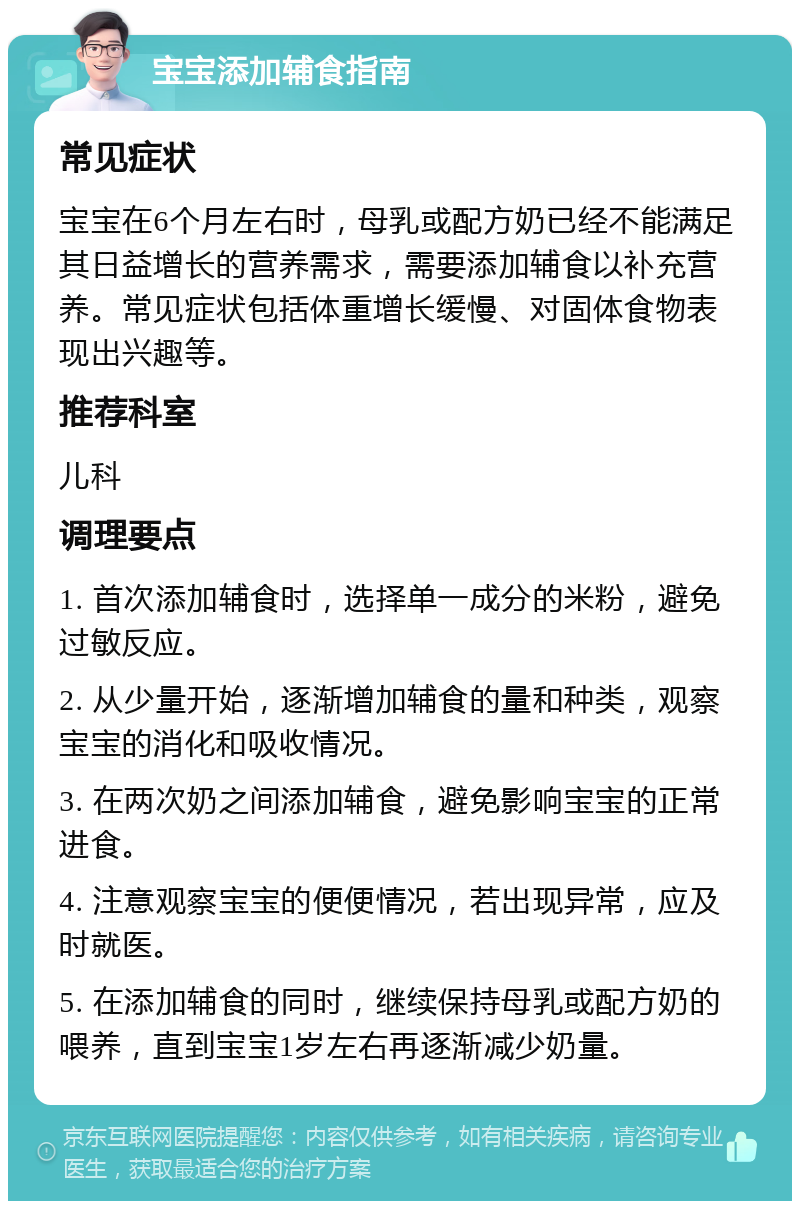 宝宝添加辅食指南 常见症状 宝宝在6个月左右时，母乳或配方奶已经不能满足其日益增长的营养需求，需要添加辅食以补充营养。常见症状包括体重增长缓慢、对固体食物表现出兴趣等。 推荐科室 儿科 调理要点 1. 首次添加辅食时，选择单一成分的米粉，避免过敏反应。 2. 从少量开始，逐渐增加辅食的量和种类，观察宝宝的消化和吸收情况。 3. 在两次奶之间添加辅食，避免影响宝宝的正常进食。 4. 注意观察宝宝的便便情况，若出现异常，应及时就医。 5. 在添加辅食的同时，继续保持母乳或配方奶的喂养，直到宝宝1岁左右再逐渐减少奶量。