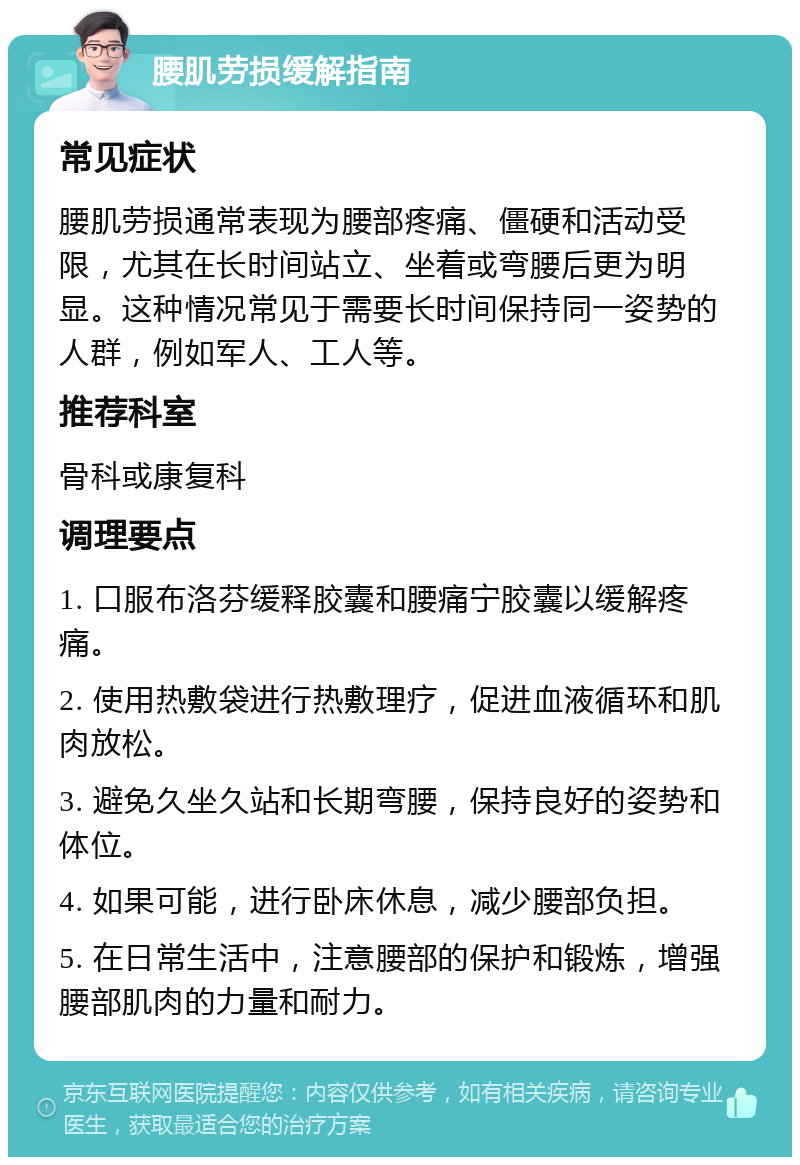 腰肌劳损缓解指南 常见症状 腰肌劳损通常表现为腰部疼痛、僵硬和活动受限，尤其在长时间站立、坐着或弯腰后更为明显。这种情况常见于需要长时间保持同一姿势的人群，例如军人、工人等。 推荐科室 骨科或康复科 调理要点 1. 口服布洛芬缓释胶囊和腰痛宁胶囊以缓解疼痛。 2. 使用热敷袋进行热敷理疗，促进血液循环和肌肉放松。 3. 避免久坐久站和长期弯腰，保持良好的姿势和体位。 4. 如果可能，进行卧床休息，减少腰部负担。 5. 在日常生活中，注意腰部的保护和锻炼，增强腰部肌肉的力量和耐力。