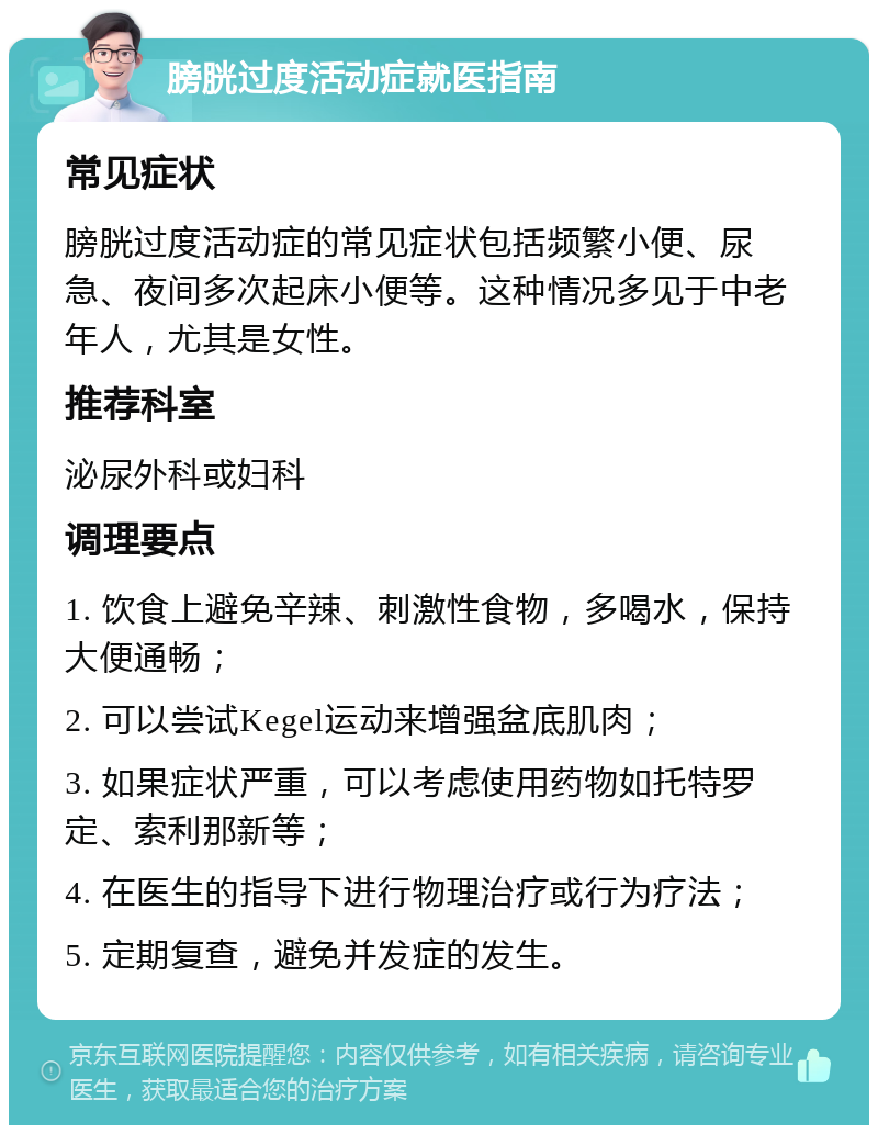 膀胱过度活动症就医指南 常见症状 膀胱过度活动症的常见症状包括频繁小便、尿急、夜间多次起床小便等。这种情况多见于中老年人，尤其是女性。 推荐科室 泌尿外科或妇科 调理要点 1. 饮食上避免辛辣、刺激性食物，多喝水，保持大便通畅； 2. 可以尝试Kegel运动来增强盆底肌肉； 3. 如果症状严重，可以考虑使用药物如托特罗定、索利那新等； 4. 在医生的指导下进行物理治疗或行为疗法； 5. 定期复查，避免并发症的发生。