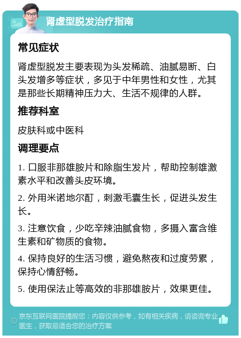 肾虚型脱发治疗指南 常见症状 肾虚型脱发主要表现为头发稀疏、油腻易断、白头发增多等症状，多见于中年男性和女性，尤其是那些长期精神压力大、生活不规律的人群。 推荐科室 皮肤科或中医科 调理要点 1. 口服非那雄胺片和除脂生发片，帮助控制雄激素水平和改善头皮环境。 2. 外用米诺地尔酊，刺激毛囊生长，促进头发生长。 3. 注意饮食，少吃辛辣油腻食物，多摄入富含维生素和矿物质的食物。 4. 保持良好的生活习惯，避免熬夜和过度劳累，保持心情舒畅。 5. 使用保法止等高效的非那雄胺片，效果更佳。