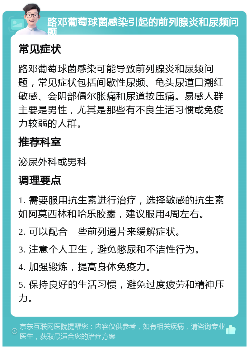 路邓葡萄球菌感染引起的前列腺炎和尿频问题 常见症状 路邓葡萄球菌感染可能导致前列腺炎和尿频问题，常见症状包括间歇性尿频、龟头尿道口潮红敏感、会阴部偶尔胀痛和尿道按压痛。易感人群主要是男性，尤其是那些有不良生活习惯或免疫力较弱的人群。 推荐科室 泌尿外科或男科 调理要点 1. 需要服用抗生素进行治疗，选择敏感的抗生素如阿莫西林和哈乐胶囊，建议服用4周左右。 2. 可以配合一些前列通片来缓解症状。 3. 注意个人卫生，避免憋尿和不洁性行为。 4. 加强锻炼，提高身体免疫力。 5. 保持良好的生活习惯，避免过度疲劳和精神压力。