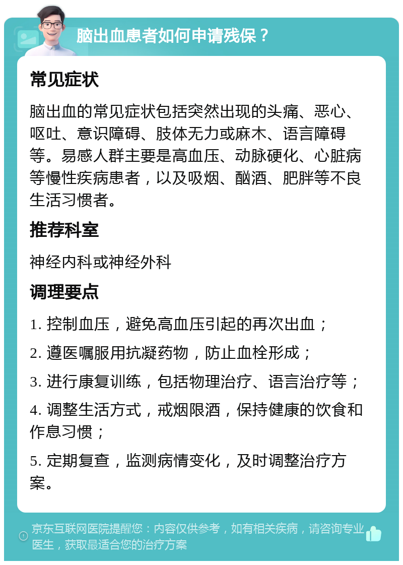 脑出血患者如何申请残保？ 常见症状 脑出血的常见症状包括突然出现的头痛、恶心、呕吐、意识障碍、肢体无力或麻木、语言障碍等。易感人群主要是高血压、动脉硬化、心脏病等慢性疾病患者，以及吸烟、酗酒、肥胖等不良生活习惯者。 推荐科室 神经内科或神经外科 调理要点 1. 控制血压，避免高血压引起的再次出血； 2. 遵医嘱服用抗凝药物，防止血栓形成； 3. 进行康复训练，包括物理治疗、语言治疗等； 4. 调整生活方式，戒烟限酒，保持健康的饮食和作息习惯； 5. 定期复查，监测病情变化，及时调整治疗方案。