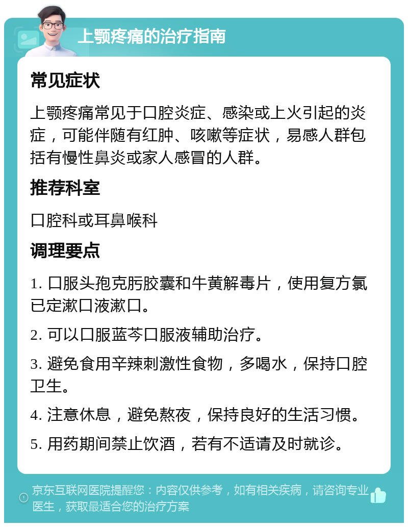 上颚疼痛的治疗指南 常见症状 上颚疼痛常见于口腔炎症、感染或上火引起的炎症，可能伴随有红肿、咳嗽等症状，易感人群包括有慢性鼻炎或家人感冒的人群。 推荐科室 口腔科或耳鼻喉科 调理要点 1. 口服头孢克肟胶囊和牛黄解毒片，使用复方氯已定漱口液漱口。 2. 可以口服蓝芩口服液辅助治疗。 3. 避免食用辛辣刺激性食物，多喝水，保持口腔卫生。 4. 注意休息，避免熬夜，保持良好的生活习惯。 5. 用药期间禁止饮酒，若有不适请及时就诊。