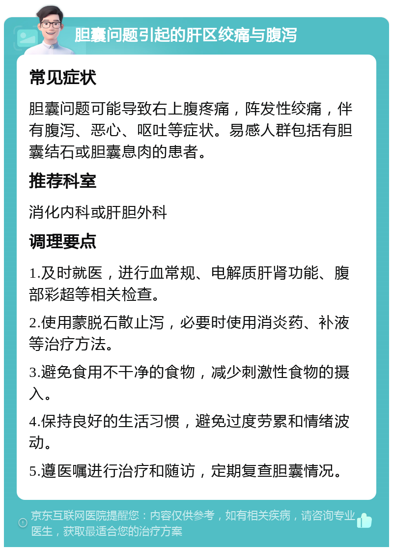 胆囊问题引起的肝区绞痛与腹泻 常见症状 胆囊问题可能导致右上腹疼痛，阵发性绞痛，伴有腹泻、恶心、呕吐等症状。易感人群包括有胆囊结石或胆囊息肉的患者。 推荐科室 消化内科或肝胆外科 调理要点 1.及时就医，进行血常规、电解质肝肾功能、腹部彩超等相关检查。 2.使用蒙脱石散止泻，必要时使用消炎药、补液等治疗方法。 3.避免食用不干净的食物，减少刺激性食物的摄入。 4.保持良好的生活习惯，避免过度劳累和情绪波动。 5.遵医嘱进行治疗和随访，定期复查胆囊情况。